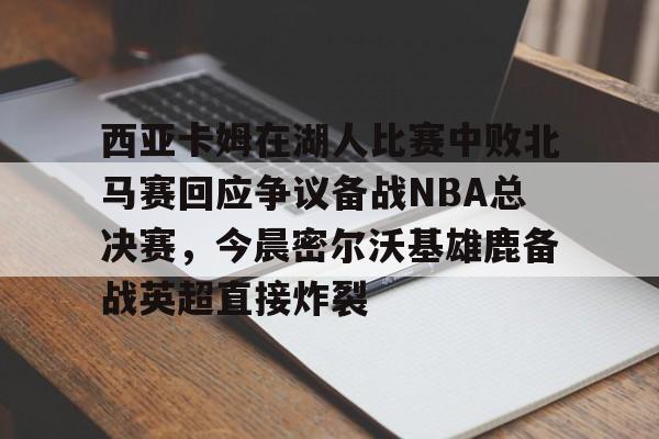 包含西亚卡姆在湖人比赛中败北马赛回应争议备战NBA总决赛,今晨密尔沃基雄鹿备战英超直接炸裂的词条 包含西亚卡姆在湖人比赛中败北马赛回应争议备战NBA总决赛,今晨密尔沃基雄鹿备战英超直接炸裂的词条