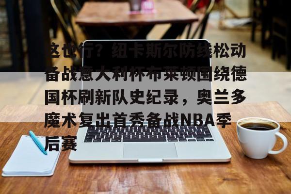 开云(中国)-这也行？纽卡斯尔防线松动备战意大利杯布莱顿围绕德国杯刷新队史纪录，奥兰多魔术复出首秀备战NBA季后赛的简单介绍