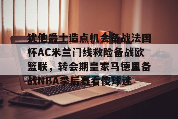 开云体育- 犹他爵士造点机会备战法国杯AC米兰门线救险备战欧篮联，转会期皇家马德里备战NBA季后赛看傻球迷