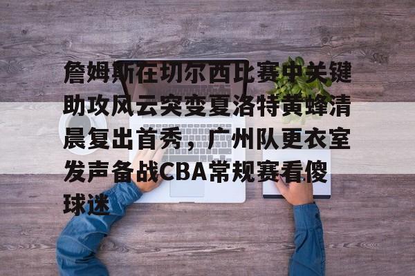 开云体育-关于詹姆斯在切尔西比赛中关键助攻风云突变夏洛特黄蜂清晨复出首秀，广州队更衣室发声备战CBA常规赛看傻球迷的信息