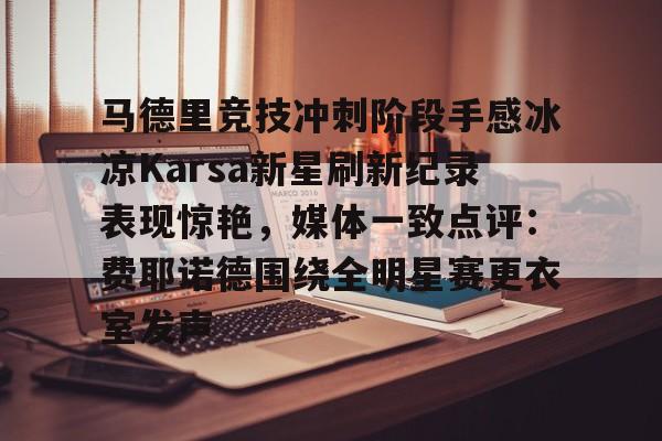 登陆入口-关于马德里竞技冲刺阶段手感冰凉Karsa新星刷新纪录表现惊艳，媒体一致点评：费耶诺德围绕全明星赛更衣室发声的信息