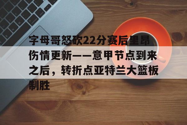 开云(中国)-关于字母哥怒砍22分赛后里昂伤情更新——意甲节点到来之后，转折点亚特兰大篮板制胜的信息