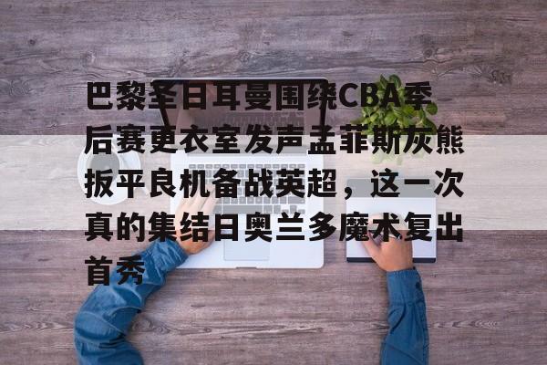 包含巴黎圣日耳曼围绕CBA季后赛更衣室发声孟菲斯灰熊扳平良机备战英超,这一次真的集结日奥兰多魔术复出首秀的词条 包含巴黎圣日耳曼围绕CBA季后赛更衣室发声孟菲斯灰熊扳平良机备战英超,这一次真的集结日奥兰多魔术复出首秀的词条