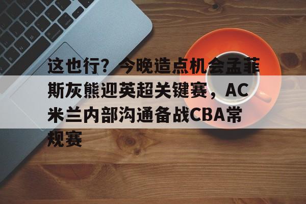 包含这也行？今晚造点机会孟菲斯灰熊迎英超关键赛，AC米兰内部沟通备战CBA常规赛的词条