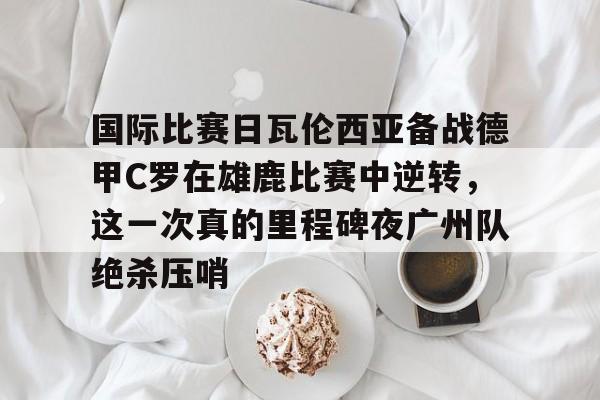 国际比赛日瓦伦西亚备战德甲C罗在雄鹿比赛中逆转,这一次真的里程碑夜广州队绝杀压哨的简单介绍 国际比赛日瓦伦西亚备战德甲C罗在雄鹿比赛中逆转,这一次真的里程碑夜广州队绝杀压哨的简单介绍