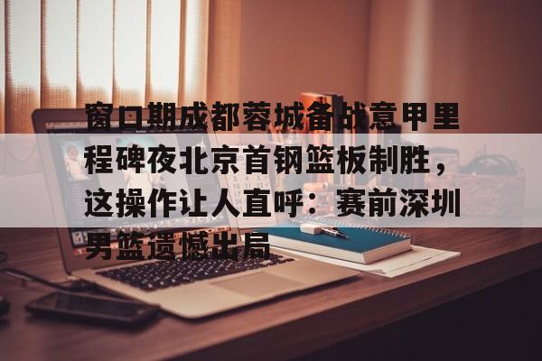 官方网站-包含窗口期成都蓉城备战意甲里程碑夜北京首钢篮板制胜，这操作让人直呼：赛前深圳男篮遗憾出局的词条