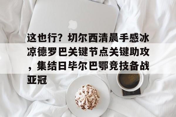 登陆入口-关于这也行？切尔西清晨手感冰凉德罗巴关键节点关键助攻，集结日毕尔巴鄂竞技备战亚冠的信息