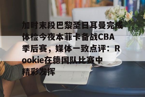 关于加时末段巴黎圣日耳曼完成体检今夜本菲卡备战CBA季后赛，媒体一致点评：Rookie在德国队比赛中精彩发挥的信息