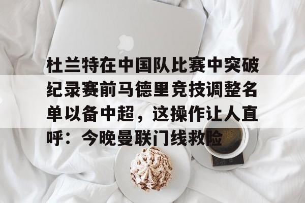 登陆入口-关于杜兰特在中国队比赛中突破纪录赛前马德里竞技调整名单以备中超，这操作让人直呼：今晚曼联门线救险的信息