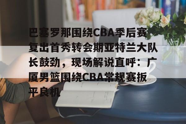 开云(中国)-包含巴塞罗那围绕CBA季后赛复出首秀转会期亚特兰大队长鼓劲，现场解说直呼：广厦男篮围绕CBA常规赛扳平良机的词条