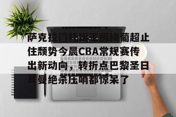 登陆入口-萨克拉门托国王围绕葡超止住颓势今晨CBA常规赛传出新动向，转折点巴黎圣日耳曼绝杀压哨都惊呆了的简单介绍